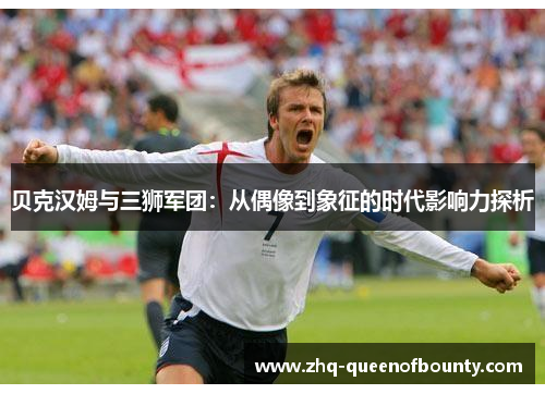 贝克汉姆与三狮军团:从偶像到象征的时代影响力探析 贝克汉姆与三狮军团:从偶像到象征的时代影响力探析