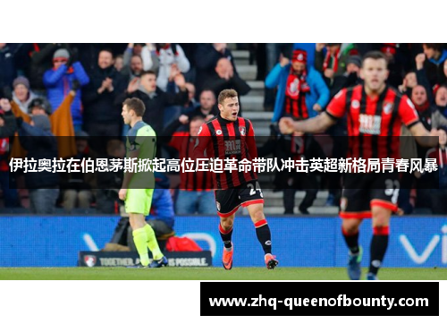伊拉奥拉在伯恩茅斯掀起高位压迫革命带队冲击英超新格局青春风暴